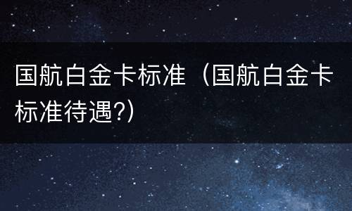 国航白金卡标准（国航白金卡标准待遇?）