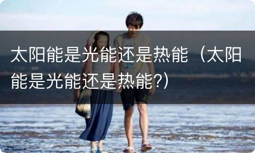 太阳能是光能还是热能（太阳能是光能还是热能?）