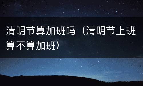 清明节算加班吗（清明节上班算不算加班）