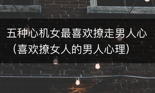 五种心机女最喜欢撩走男人心（喜欢撩女人的男人心理）
