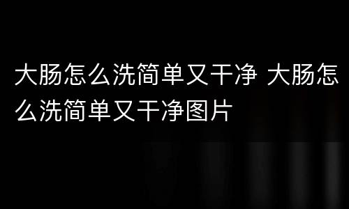 大肠怎么洗简单又干净 大肠怎么洗简单又干净图片