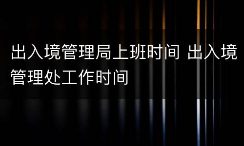 出入境管理局上班时间 出入境管理处工作时间