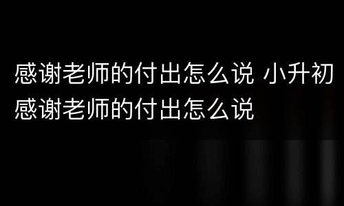 感谢老师的付出怎么说 小升初感谢老师的付出怎么说