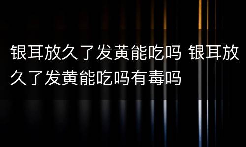 银耳放久了发黄能吃吗 银耳放久了发黄能吃吗有毒吗