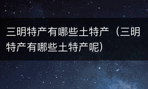 三明特产有哪些土特产（三明特产有哪些土特产呢）
