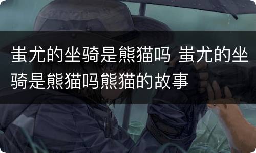 蚩尤的坐骑是熊猫吗 蚩尤的坐骑是熊猫吗熊猫的故事