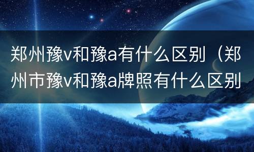 郑州豫v和豫a有什么区别（郑州市豫v和豫a牌照有什么区别）