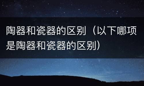 陶器和瓷器的区别（以下哪项是陶器和瓷器的区别）