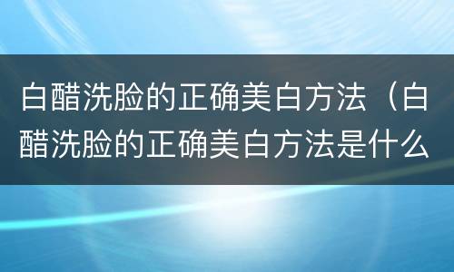 白醋洗脸的正确美白方法（白醋洗脸的正确美白方法是什么）