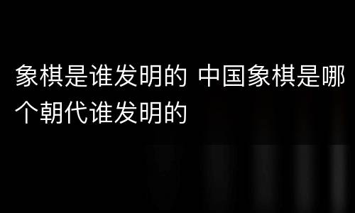 象棋是谁发明的 中国象棋是哪个朝代谁发明的