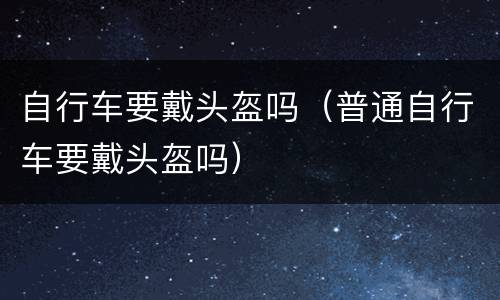 自行车要戴头盔吗（普通自行车要戴头盔吗）