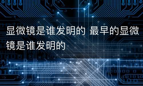 显微镜是谁发明的 最早的显微镜是谁发明的