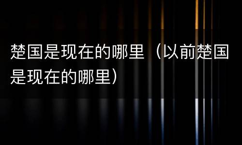 楚国是现在的哪里（以前楚国是现在的哪里）