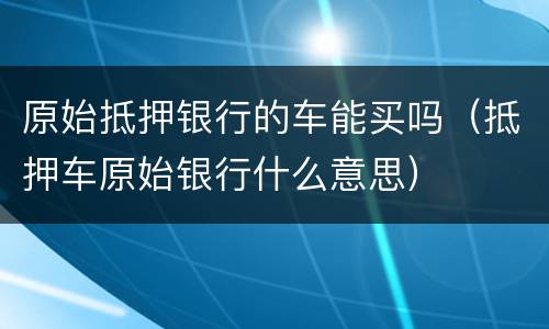 原始抵押银行的车能买吗（抵押车原始银行什么意思）