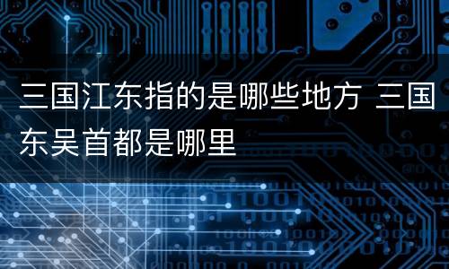 三国江东指的是哪些地方 三国东吴首都是哪里