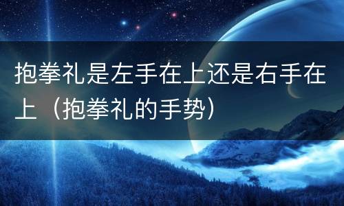 抱拳礼是左手在上还是右手在上（抱拳礼的手势）