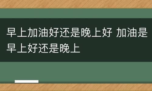 早上加油好还是晚上好 加油是早上好还是晚上