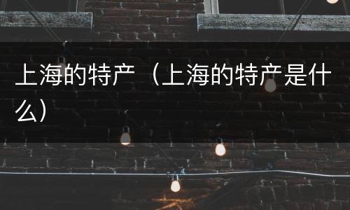 上海的特产（上海的特产是什么）