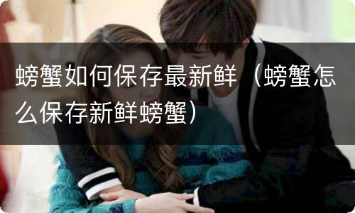 螃蟹如何保存最新鲜（螃蟹怎么保存新鲜螃蟹）