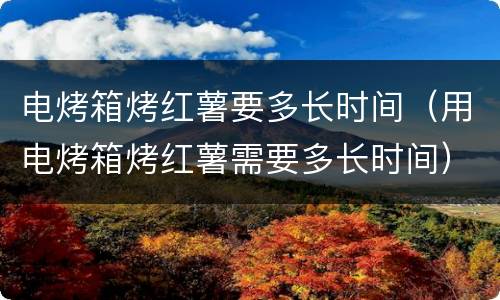 电烤箱烤红薯要多长时间（用电烤箱烤红薯需要多长时间）
