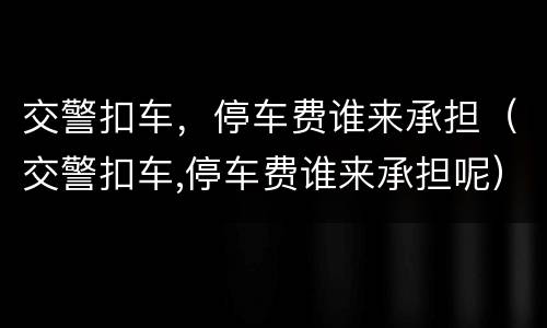 交警扣车，停车费谁来承担（交警扣车,停车费谁来承担呢）
