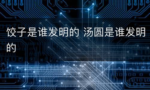 饺子是谁发明的 汤圆是谁发明的