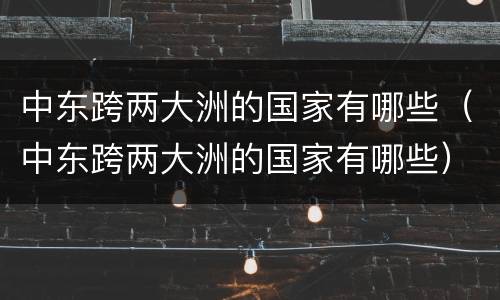 中东跨两大洲的国家有哪些（中东跨两大洲的国家有哪些）