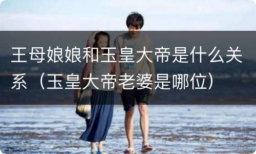 王母娘娘和玉皇大帝是什么关系（玉皇大帝老婆是哪位）