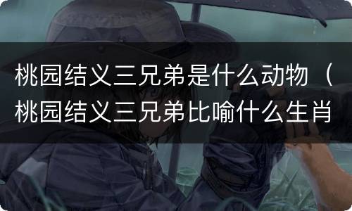 桃园结义三兄弟是什么动物（桃园结义三兄弟比喻什么生肖）