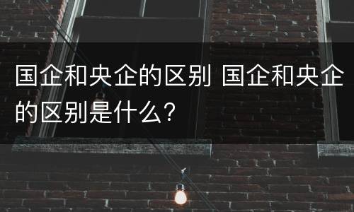 国企和央企的区别 国企和央企的区别是什么?