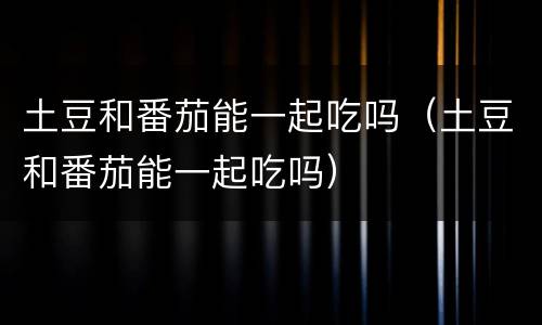 土豆和番茄能一起吃吗（土豆和番茄能一起吃吗）