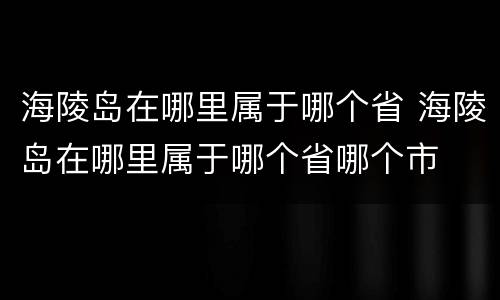 海陵岛在哪里属于哪个省 海陵岛在哪里属于哪个省哪个市