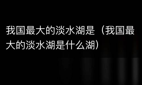 我国最大的淡水湖是（我国最大的淡水湖是什么湖）