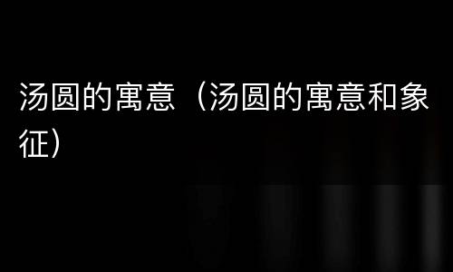 汤圆的寓意（汤圆的寓意和象征）