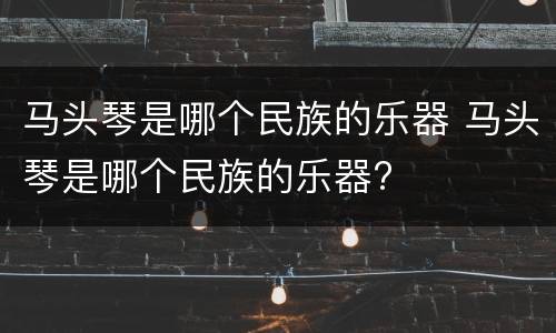 马头琴是哪个民族的乐器 马头琴是哪个民族的乐器?