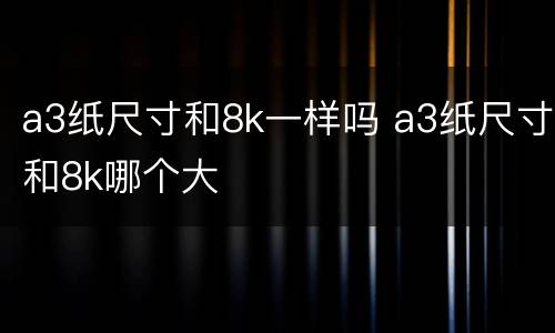 a3纸尺寸和8k一样吗 a3纸尺寸和8k哪个大