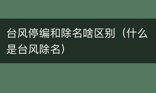 台风停编和除名啥区别（什么是台风除名）