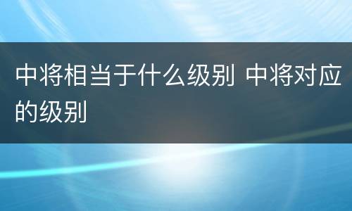 中将相当于什么级别 中将对应的级别