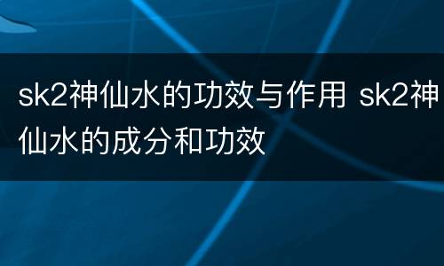 sk2神仙水的功效与作用 sk2神仙水的成分和功效