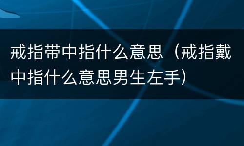 戒指带中指什么意思（戒指戴中指什么意思男生左手）
