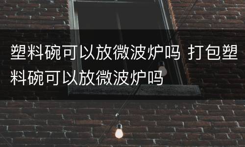 塑料碗可以放微波炉吗 打包塑料碗可以放微波炉吗