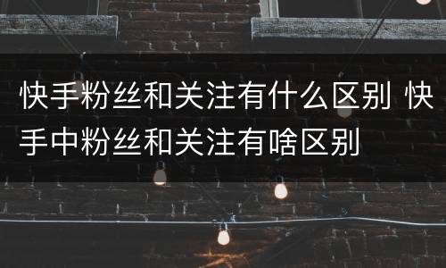 快手粉丝和关注有什么区别 快手中粉丝和关注有啥区别