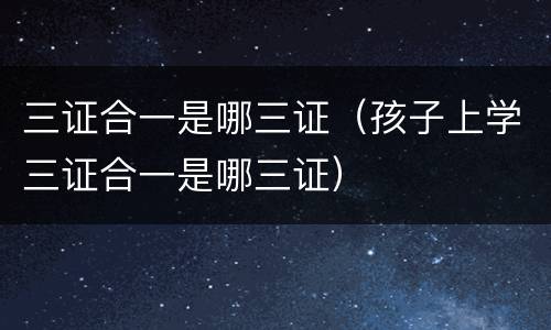 三证合一是哪三证（孩子上学三证合一是哪三证）