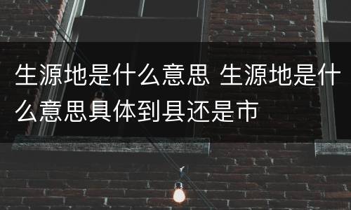 生源地是什么意思 生源地是什么意思具体到县还是市