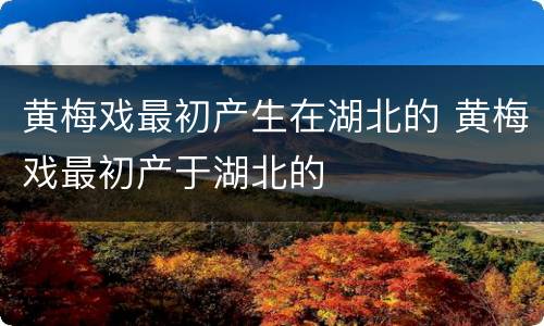 黄梅戏最初产生在湖北的 黄梅戏最初产于湖北的