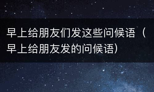 早上给朋友们发这些问候语（早上给朋友发的问候语）