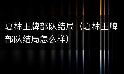 夏林王牌部队结局（夏林王牌部队结局怎么样）