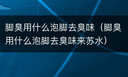 脚臭用什么泡脚去臭味（脚臭用什么泡脚去臭味来苏水）