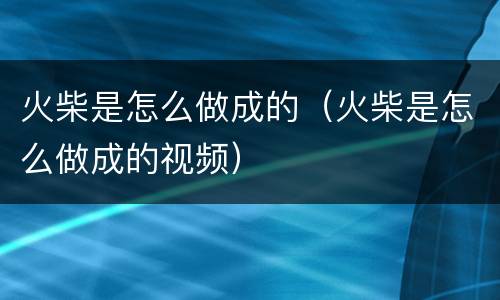 火柴是怎么做成的（火柴是怎么做成的视频）
