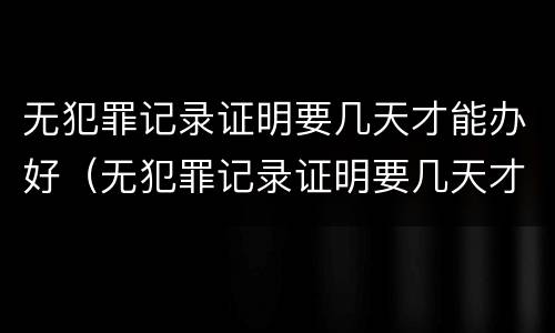 无犯罪记录证明要几天才能办好（无犯罪记录证明要几天才能办好呀）
